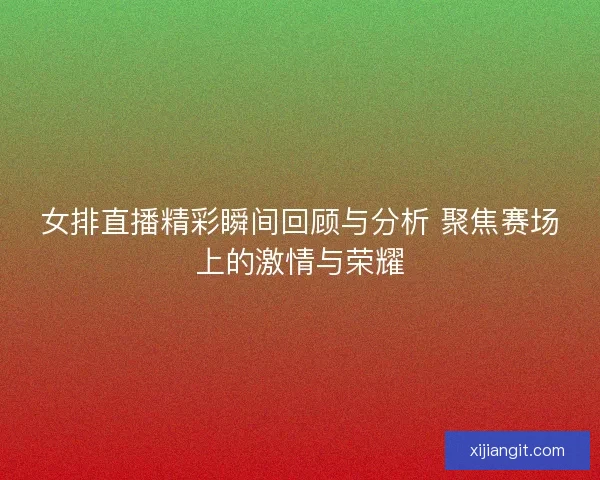 女排直播精彩瞬间回顾与分析 聚焦赛场上的激情与荣耀