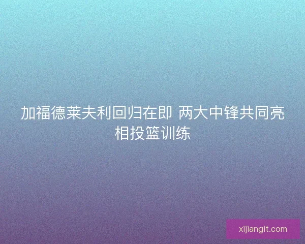 加福德莱夫利回归在即 两大中锋共同亮相投篮训练
