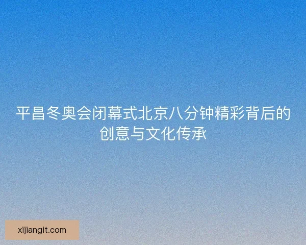 平昌冬奥会闭幕式北京八分钟精彩背后的创意与文化传承