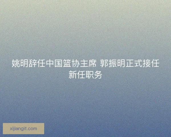 姚明辞任中国篮协主席 郭振明正式接任新任职务