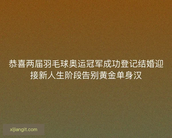 恭喜两届羽毛球奥运冠军成功登记结婚迎接新人生阶段告别黄金单身汉