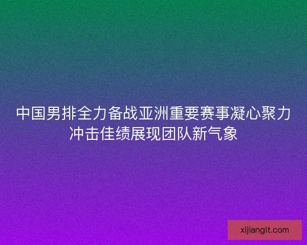 中国男排全力备战亚洲重要赛事凝心聚力冲击佳绩展现团队新气象