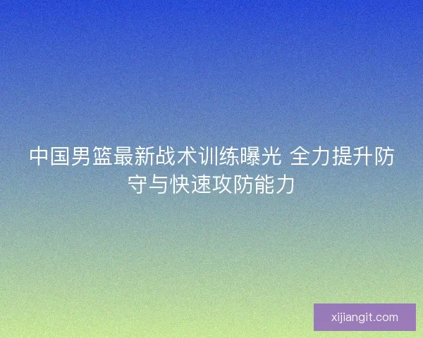 中国男篮最新战术训练曝光 全力提升防守与快速攻防能力